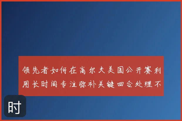 领先者如何在高尔夫美国公开赛利用长时间专注弥补关键回合处理不足